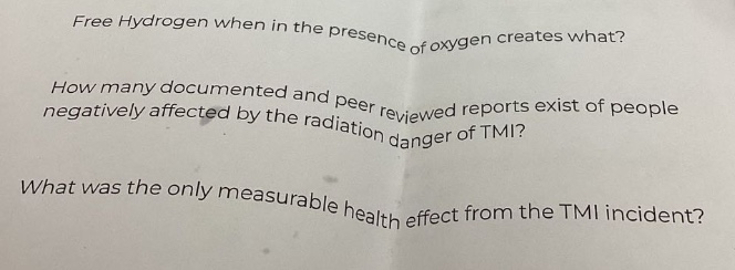 free hydrogen when in the presence of oxygen creates what?\nhow many documented and peer - reviewed reports exist of people negatively affected by the radiation danger of tmi?\nwhat was the only measurable health effect from the tmi incident?