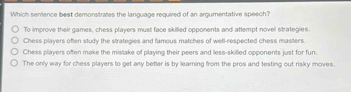 which sentence best demonstrates the language required of an argumentative speech?\nto improve their games, chess players must face skilled opponents and attempt novel strategies.\nchess players often study the strategies and famous matches of well - respected chess masters.\nchess players often make the mistake of playing their peers and less - skilled opponents just for fun.\nthe only way for chess players to get any better is by learning from the pros and testing out risky moves.