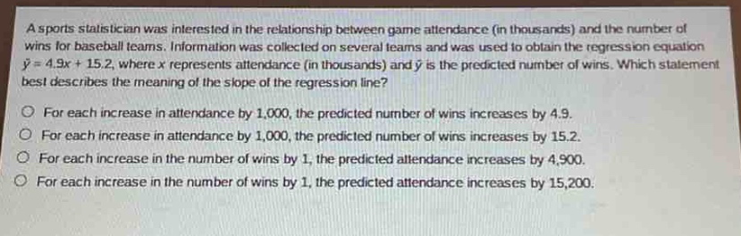 a sports statistician was interested in the relationship between game attendance (in thousands) and the number of wins for baseball teams. information was collected on several teams and was used to obtain the regression equation $hat{y}=4.9x + 15.2$, where $x$ represents attendance (in thousands) and $hat{y}$ is the predicted number of wins. which statement best describes the meaning of the slope of the regression line?\nfor each increase in attendance by 1,000, the predicted number of wins increases by 4.9.\nfor each increase in attendance by 1,000, the predicted number of wins increases by 15.2.\nfor each increase in the number of wins by 1, the predicted attendance increases by 4,900.\nfor each increase in the number of wins by 1, the predicted attendance increases by 15,200.