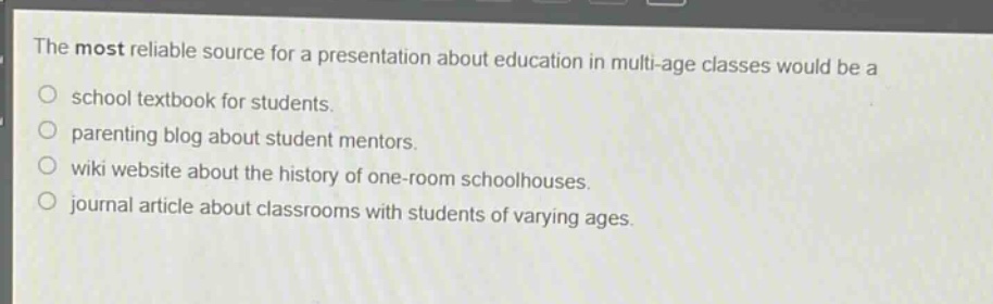the most reliable source for a presentation about education in multi - age classes would be a\nschool textbook for students.\nparenting blog about student mentors.\nwiki website about the history of one - room schoolhouses.\njournal article about classrooms with students of varying ages.