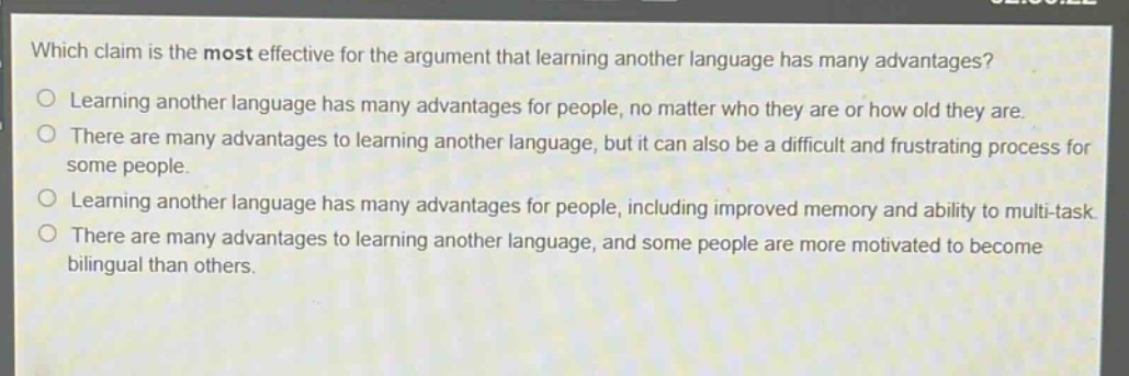 which claim is the most effective for the argument that learning another language has many advantages?\n○ learning another language has many advantages for people, no matter who they are or how old they are.\n○ there are many advantages to learning another language, but it can also be a difficult and frustrating process for some people.\n○ learning another language has many advantages for people, including improved memory and ability to multi - task.\n○ there are many advantages to learning another language, and some people are more motivated to become bilingual than others.
