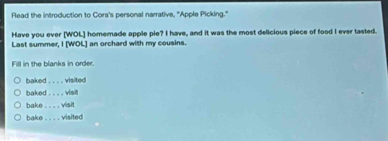 read the introduction to coras personal narrative, \apple picking.\ have you ever wol homemade apple pie? i have, and it was the most delicious piece of food i ever tasted. last summer, i wol an orchard with my cousins. fill in the blanks in order. baked .... visited baked .... visit bake .... visit bake .... visited