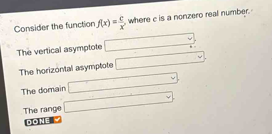 consider the function $f(x)=\frac{c}{x}$, where $c$ is a nonzero real number.\nthe vertical asymptote\nthe horizontal asymptote\nthe domain\nthe range\ndone