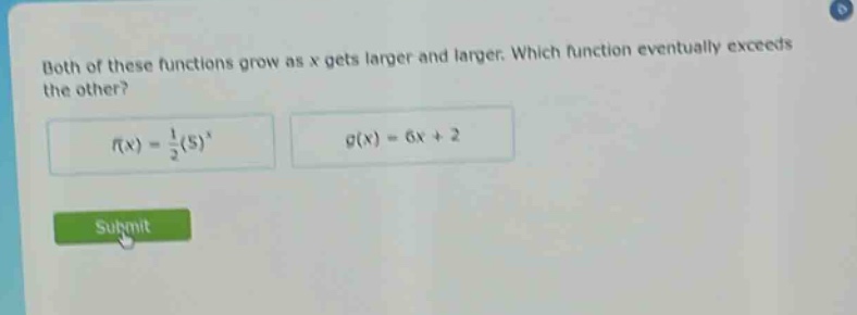 both of these functions grow as x gets larger and larger. which function eventually exceeds the other?\n$f(x)=\frac{1}{2}(5)^{x}$ $g(x)=6x + 2$