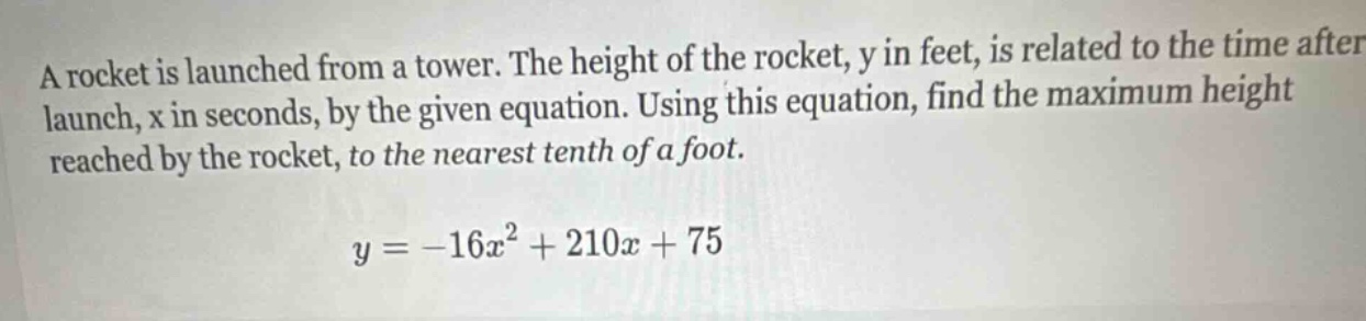 a rocket is launched from a tower. the height of the rocket, y in feet, is related to the time after launch, x in seconds, by the given equation. using this equation, find the maximum height reached by the rocket, to the nearest tenth of a foot.\n\n$y = -16x^{2}+210x + 75$