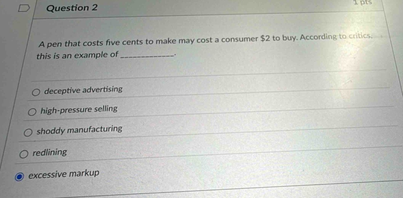 question 2\n1 pts\na pen that costs five cents to make may cost a consumer $2 to buy. according to critics, this is an example of ______________.\ndeceptive advertising\nhigh - pressure selling\nshoddy manufacturing\nredlining\nexcessive markup
