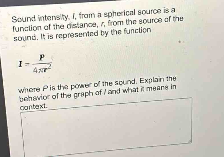 sound intensity, i, from a spherical source is a function of the distance, r, from the source of the sound. it is represented by the function $i = \\frac{p}{4\\pi r^{2}}$ where p is the power of the sound. explain the behavior of the graph of i and what it means in context.