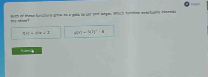 both of these functions grow as x gets larger and larger. which function eventually exceeds the other?\n$f(x)=10x + 2$\n$g(x)=5(2)^{x}-8$