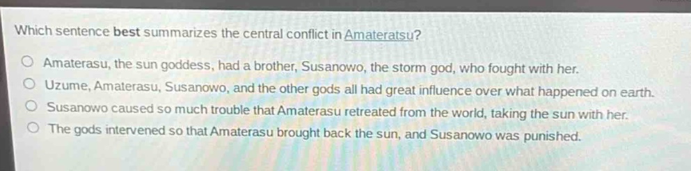 which sentence best summarizes the central conflict in amateratsu?\namaterasu, the sun goddess, had a brother, susanowo, the storm god, who fought with her.\nuzume, amaterasu, susanowo, and the other gods all had great influence over what happened on earth.\nsusanowo caused so much trouble that amaterasu retreated from the world, taking the sun with her.\nthe gods intervened so that amaterasu brought back the sun, and susanowo was punished.
