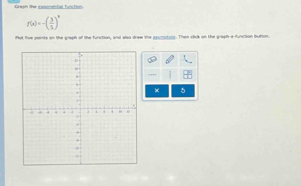 graph the exponential function.\n\n$f(x)=-\\left(\\frac{3}{5}\\right)^{x}$\n\nplot five points on the graph of the function, and also draw the asymptote. then click on the graph - a - function button.