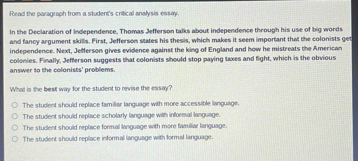 read the paragraph from a students critical analysis essay.\nin the declaration of independence, thomas jefferson talks about independence through his use of big words and fancy argument skills. first, jefferson states his thesis, which makes it seem important that the colonists get independence. next, jefferson gives evidence against the king of england and how he mistreats the american colonies. finally, jefferson suggests that colonists should stop paying taxes and fight, which is the obvious answer to the colonists’ problems.\nwhat is the best way for the student to revise the essay?\nthe student should replace familiar language with more accessible language.\nthe student should replace scholarly language with informal language.\nthe student should replace formal language with more familiar language.\nthe student should replace informal language with formal language.