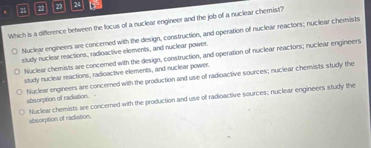 which is a difference between the focus of a nuclear engineer and the job of a nuclear chemist?\nnuclear engineers are concerned with the design, construction, and operation of nuclear reactors; nuclear chemists study nuclear reactions, radioactive elements, and nuclear power.\nnuclear chemists are concerned with the design, construction, and operation of nuclear reactors; nuclear engineers study nuclear reactions, radioactive elements, and nuclear power.\nnuclear engineers are concerned with the production and use of radioactive sources; nuclear chemists study the absorption of radiation.\nnuclear chemists are concerned with the production and use of radioactive sources; nuclear engineers study the absorption of radiation.