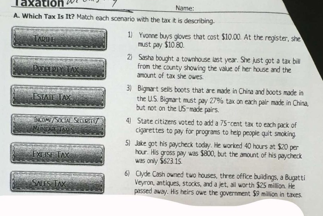 a. which tax is it? match each scenario with the tax it is describing.\n1) yvonne buys gloves that cost $10.00. at the register, she must pay $10.80.\n2) sasha bought a townhouse last year. she just got a tax bill from the county showing the value of her house and the amount of tax she owes.\n3) bigmart sells boots that are made in china and boots made in the u.s. bigmart must pay 27% tax on each pair made in china, but not on the us - made pairs.\n4) state citizens voted to add a 75 - cent tax to each pack of cigarettes to pay for programs to help people quit smoking.\n5) jake got his paycheck today. he worked 40 hours at $20 per hour. his gross pay was $800, but the amount of his paycheck was only $623.15.\n6) clyde cash owned two houses, three office buildings, a bugatti veyron, antiques, stocks, and a jet, all worth $25 million. he passed away. his heirs owe the government $9 million in taxes.
