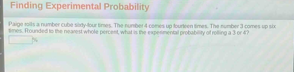 finding experimental probability\npaige rolls a number cube sixty - four times. the number 4 comes up fourteen times. the number 3 comes up six times. rounded to the nearest whole percent, what is the experimental probability of rolling a 3 or 4?\n%