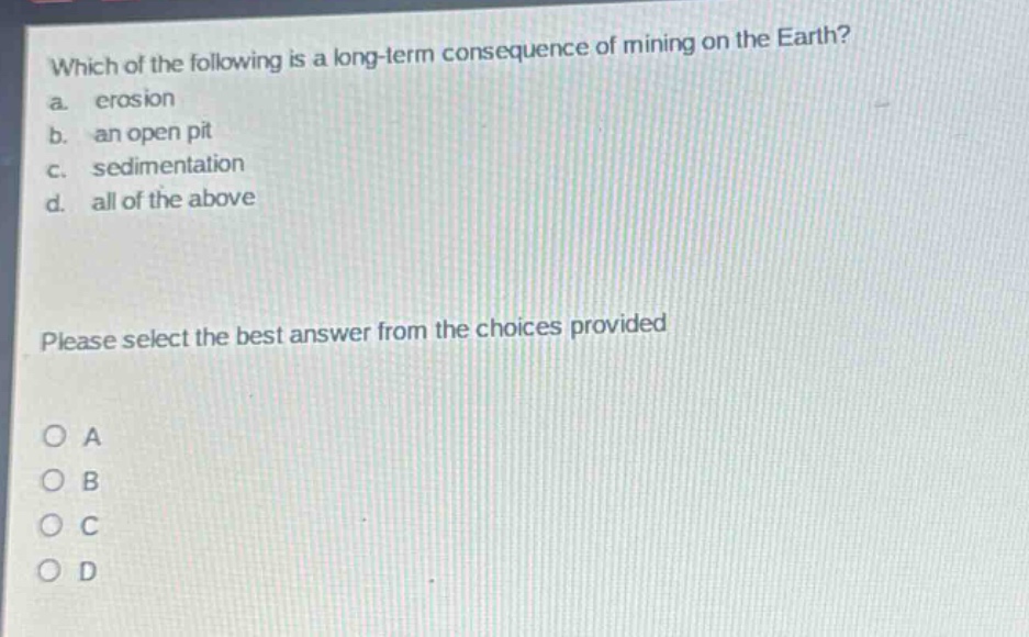 which of the following is a long - term consequence of mining on the earth?\na. erosion\nb. an open pit\nc. sedimentation\nd. all of the above\nplease select the best answer from the choices provided\no a\no b\no c\no d