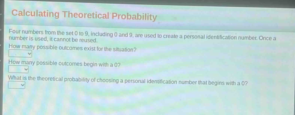 calculating theoretical probability\nfour numbers from the set 0 to 9, including 0 and 9, are used to create a personal identification number. once a number is used, it cannot be reused.\nhow many possible outcomes exist for the situation?\nhow many possible outcomes begin with a 0?\nwhat is the theoretical probability of choosing a personal identification number that begins with a 0?