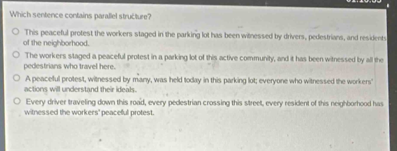 which sentence contains parallel structure?\no this peaceful protest the workers staged in the parking lot has been witnessed by drivers, pedestrians, and residents of the neighborhood.\no the workers staged a peaceful protest in a parking lot of this active community, and it has been witnessed by all the pedestrians who travel here.\no a peaceful protest, witnessed by many, was held today in this parking lot; everyone who witnessed the workers actions will understand their ideals.\no every driver traveling down this road, every pedestrian crossing this street, every resident of this neighborhood has witnessed the workers peaceful protest.