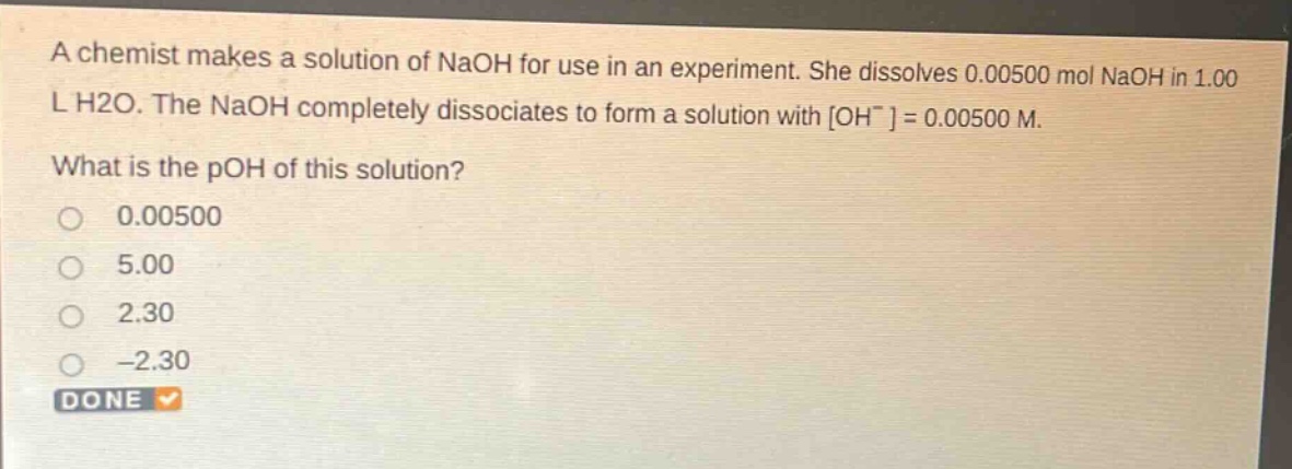 a chemist makes a solution of naoh for use in an experiment. she dissolves 0.00500 mol naoh in 1.00 l h2o. the naoh completely dissociates to form a solution with oh^-=0.00500 m. what is the poh of this solution? 0.00500 5.00 2.30 -2.30 done