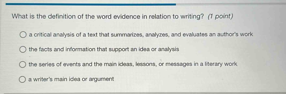 what is the definition of the word evidence in relation to writing? (1 point)\n○ a critical analysis of a text that summarizes, analyzes, and evaluates an author’s work\n○ the facts and information that support an idea or analysis\n○ the series of events and the main ideas, lessons, or messages in a literary work\n○ a writer’s main idea or argument