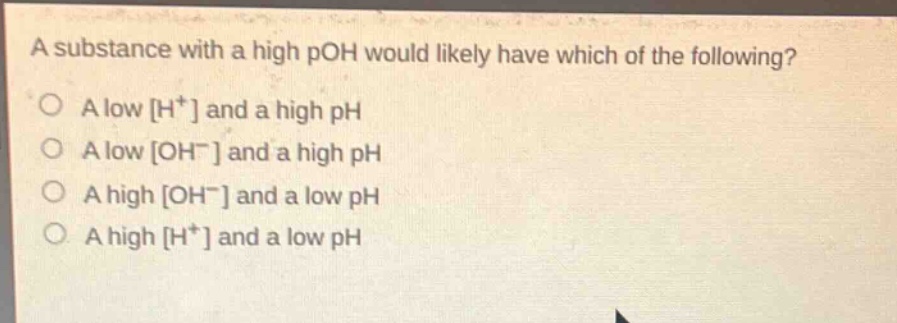 a substance with a high poh would likely have which of the following?\no a low h⁺ and a high ph\no a low oh⁻ and a high ph\no a high oh⁻ and a low ph\no a high h⁺ and a low ph