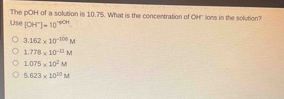 the poh of a solution is 10.75. what is the concentration of oh⁻ ions in the solution? use oh⁻=10⁻poh. 3.162×10⁻¹⁰⁸ m 1.778×10⁻¹¹ m 1.075×10² m 5.623×10¹⁰ m
