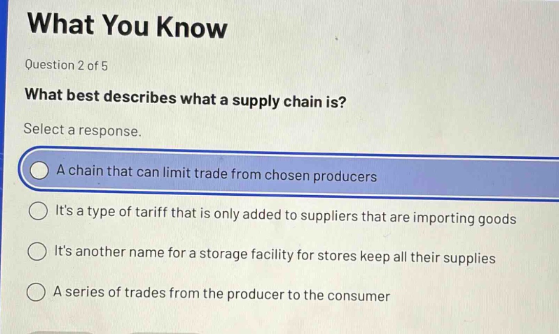 what you know\nquestion 2 of 5\nwhat best describes what a supply chain is?\nselect a response.\na chain that can limit trade from chosen producers\nits a type of tariff that is only added to suppliers that are importing goods\nits another name for a storage facility for stores keep all their supplies\na series of trades from the producer to the consumer