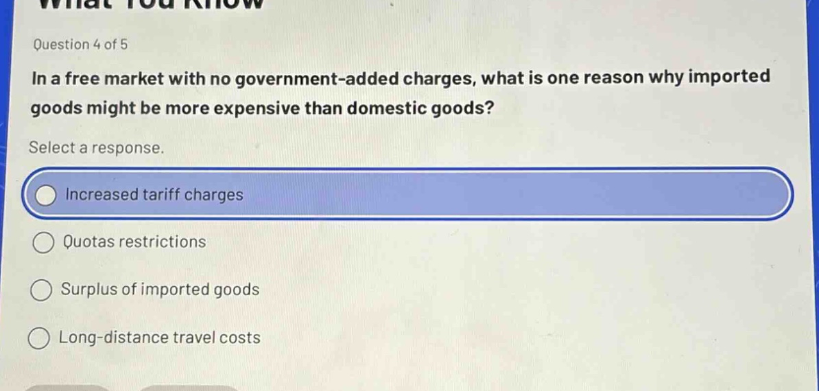 question 4 of 5\nin a free market with no government - added charges, what is one reason why imported goods might be more expensive than domestic goods?\nselect a response.\nincreased tariff charges\nquotas restrictions\nsurplus of imported goods\nlong - distance travel costs