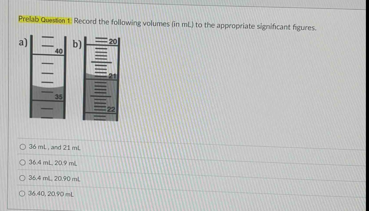 prelab question 1: record the following volumes (in ml) to the appropriate significant figures.\n a)\n b)\n 36 ml, and 21 ml\n 36.4 ml, 20.9 ml\n 36.4 ml, 20.90 ml\n 36.40, 20.90 ml