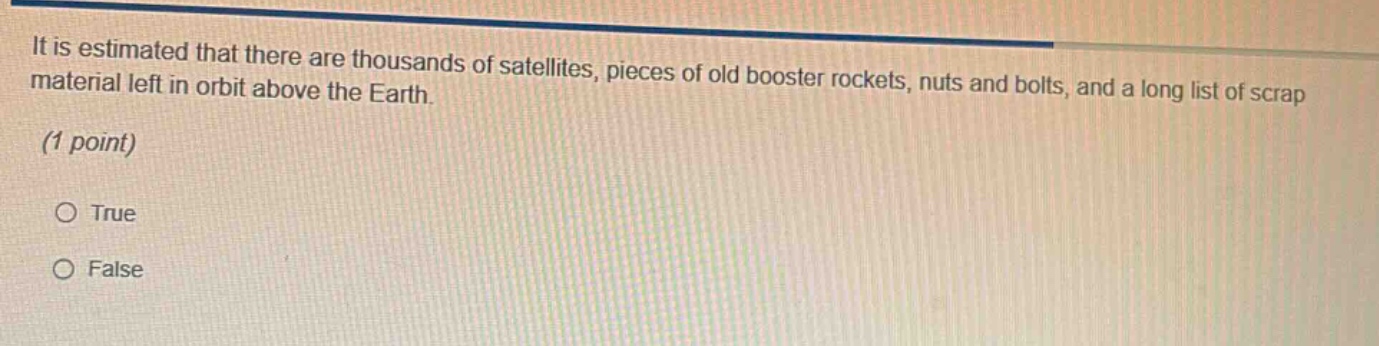 it is estimated that there are thousands of satellites, pieces of old booster rockets, nuts and bolts, and a long list of scrap material left in orbit above the earth. (1 point) true false