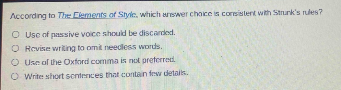 according to the elements of style, which answer choice is consistent with strunk’s rules?\nuse of passive voice should be discarded.\nrevise writing to omit needless words.\nuse of the oxford comma is not preferred.\nwrite short sentences that contain few details.