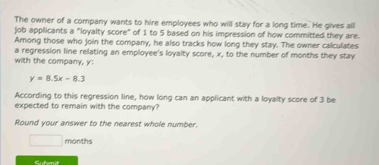 the owner of a company wants to hire employees who will stay for a long time. he gives all job applicants a \loyalty score\ of 1 to 5 based on his impression of how committed they are. among those who join the company, he also tracks how long they stay. the owner calculates a regression line relating an employees loyalty score, x, to the number of months they stay with the company, y: y = 8.5x - 8.3 according to this regression line, how long can an applicant with a loyalty score of 3 be expected to remain with the company? round your answer to the nearest whole number. months