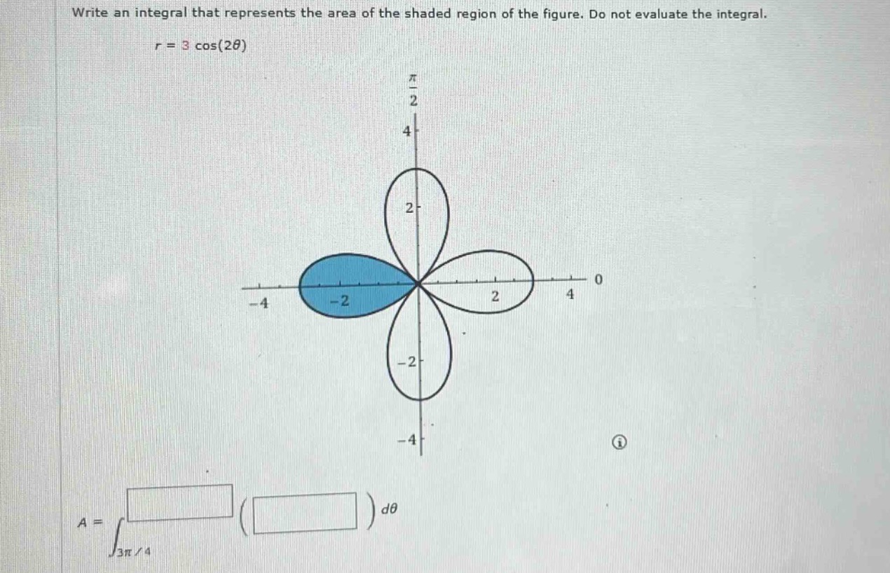 write an integral that represents the area of the shaded region of the figure. do not evaluate the integral.\n$r = 3\\cos(2\\theta)$\n$a=int_{3pi/4}( )d\\theta$