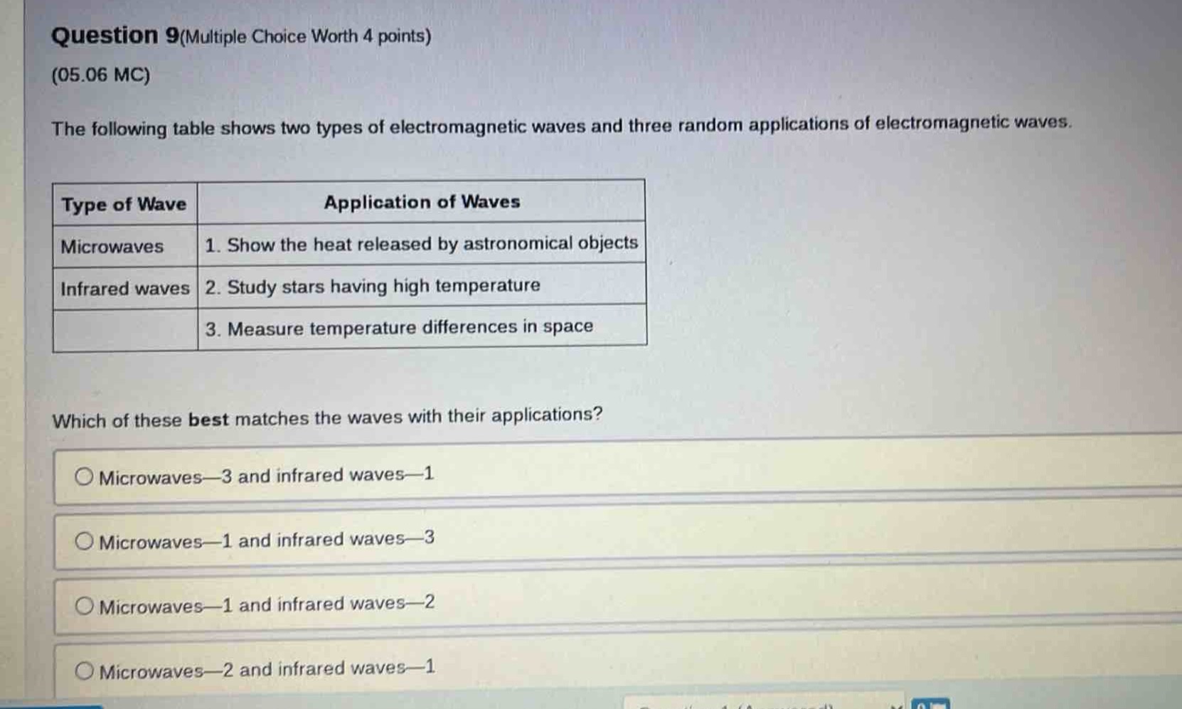 question 9(multiple choice worth 4 points)\n(05.06 mc)\nthe following table shows two types of electromagnetic waves and three random applications of electromagnetic waves.\n|type of wave|application of waves|\n|--|--|\n|microwaves|1. show the heat released by astronomical objects|\n|infrared waves|2. study stars having high temperature|\n||3. measure temperature differences in space|\nwhich of these best matches the waves with their applications?\n○ microwaves—3 and infrared waves—1\n○ microwaves—1 and infrared waves—3\n○ microwaves—1 and infrared waves—2\n○ microwaves—2 and infrared waves—1