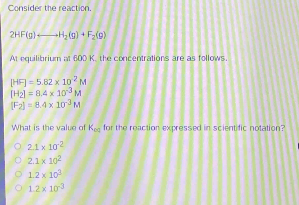 consider the reaction.\n2hf(g)⇌h₂(g)+f₂(g)\nat equilibrium at 600 k, the concentrations are as follows.\nhf=5.82×10⁻² m\nh₂=8.4×10⁻³ m\nf₂=8.4×10⁻³ m\nwhat is the value of k_eq for the reaction expressed in scientific notation?\no 2.1×10⁻²\no 2.1×10²\no 1.2×10³\no 1.2×10⁻³