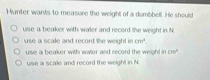 hunter wants to measure the weight of a dumbbell. he should\no use a beaker with water and record the weight in n.\no use a scale and record the weight in cm³.\no use a beaker with water and record the weight in cm³.\no use a scale and record the weight in n.