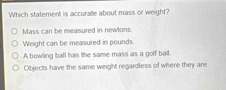which statement is accurate about mass or weight?\no mass can be measured in newtons.\no weight can be measured in pounds.\no a bowling ball has the same mass as a golf ball.\no objects have the same weight regardless of where they are.