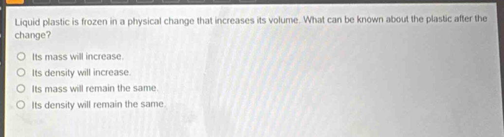 liquid plastic is frozen in a physical change that increases its volume. what can be known about the plastic after the change?\no its mass will increase.\no its density will increase.\no its mass will remain the same.\no its density will remain the same.