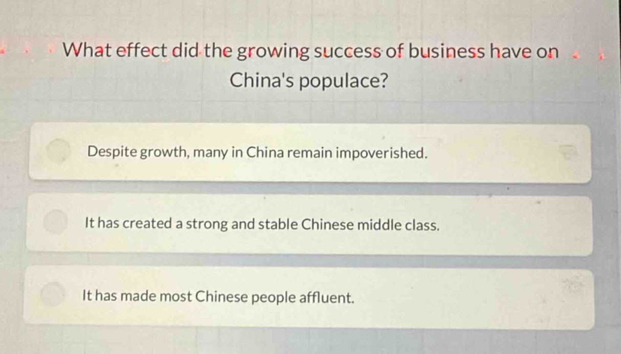 what effect did the growing success of business have on chinas populace?\ndespite growth, many in china remain impoverished.\nit has created a strong and stable chinese middle class.\nit has made most chinese people affluent.