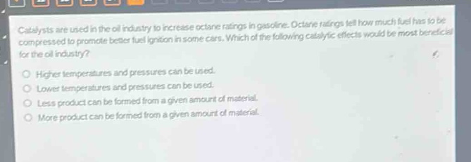 catalysts are used in the oil industry to increase octane ratings in gasoline. octane ratings tell how much fuel has to be compressed to promote better fuel ignition in some cars. which of the following catalytic effects would be most beneficial for the oil industry?\nhigher temperatures and pressures can be used.\nlower temperatures and pressures can be used.\nless product can be formed from a given amount of material.\nmore product can be formed from a given amount of material.