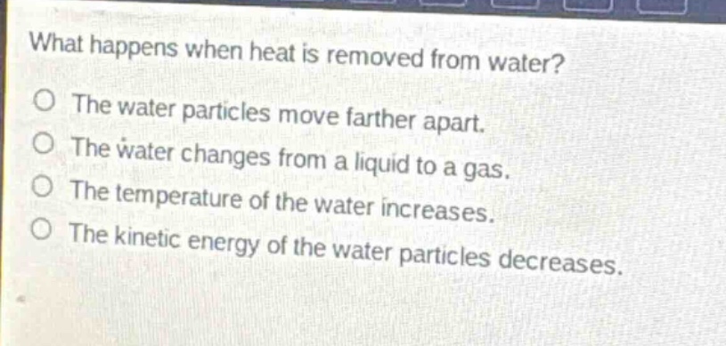 what happens when heat is removed from water?\no the water particles move farther apart.\no the water changes from a liquid to a gas.\no the temperature of the water increases.\no the kinetic energy of the water particles decreases.