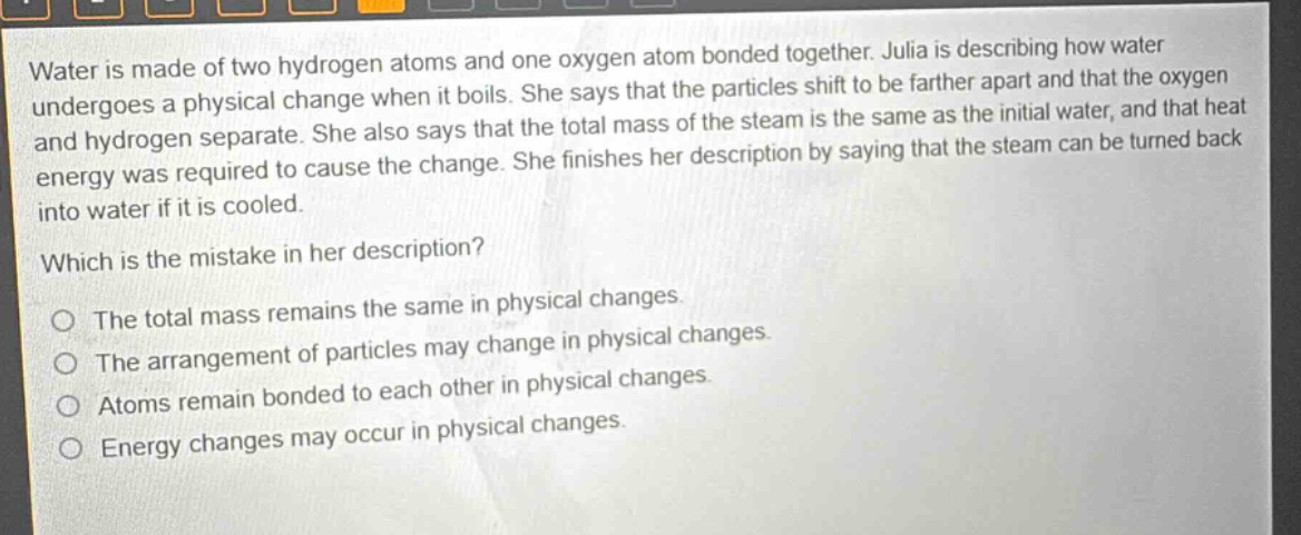 water is made of two hydrogen atoms and one oxygen atom bonded together. julia is describing how water undergoes a physical change when it boils. she says that the particles shift to be farther apart and that the oxygen and hydrogen separate. she also says that the total mass of the steam is the same as the initial water, and that heat energy was required to cause the change. she finishes her description by saying that the steam can be turned back into water if it is cooled.\nwhich is the mistake in her description?\no the total mass remains the same in physical changes.\no the arrangement of particles may change in physical changes.\no atoms remain bonded to each other in physical changes.\no energy changes may occur in physical changes.