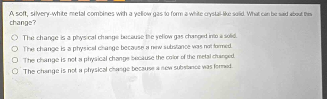 a soft, silvery - white metal combines with a yellow gas to form a white crystal - like solid. what can be said about this change?\no the change is a physical change because the yellow gas changed into a solid.\no the change is a physical change because a new substance was not formed.\no the change is not a physical change because the color of the metal changed.\no the change is not a physical change because a new substance was formed.