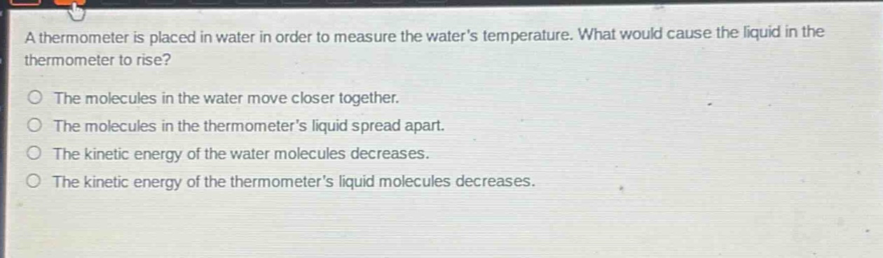 a thermometer is placed in water in order to measure the water’s temperature. what would cause the liquid in the thermometer to rise?\nthe molecules in the water move closer together.\nthe molecules in the thermometer’s liquid spread apart.\nthe kinetic energy of the water molecules decreases.\nthe kinetic energy of the thermometer’s liquid molecules decreases.