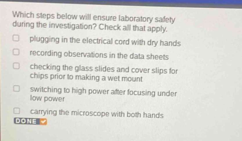 which steps below will ensure laboratory safety during the investigation? check all that apply. plugging in the electrical cord with dry hands recording observations in the data sheets checking the glass slides and cover slips for chips prior to making a wet mount switching to high power after focusing under low power carrying the microscope with both hands done
