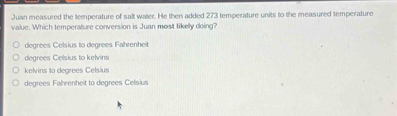 juan measured the temperature of salt water. he then added 273 temperature units to the measured temperature value. which temperature conversion is juan most likely doing?\n○ degrees celsius to degrees fahrenheit\n○ degrees celsius to kelvins\n○ kelvins to degrees celsius\n○ degrees fahrenheit to degrees celsius