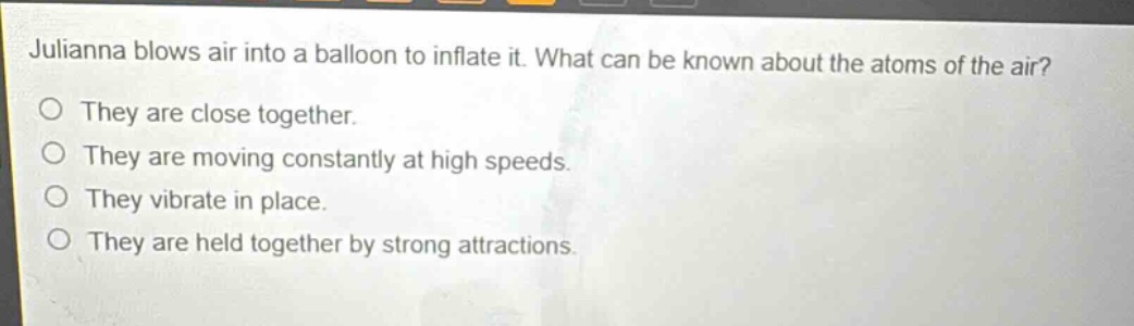 julianna blows air into a balloon to inflate it. what can be known about the atoms of the air?\no they are close together.\no they are moving constantly at high speeds.\no they vibrate in place.\no they are held together by strong attractions.