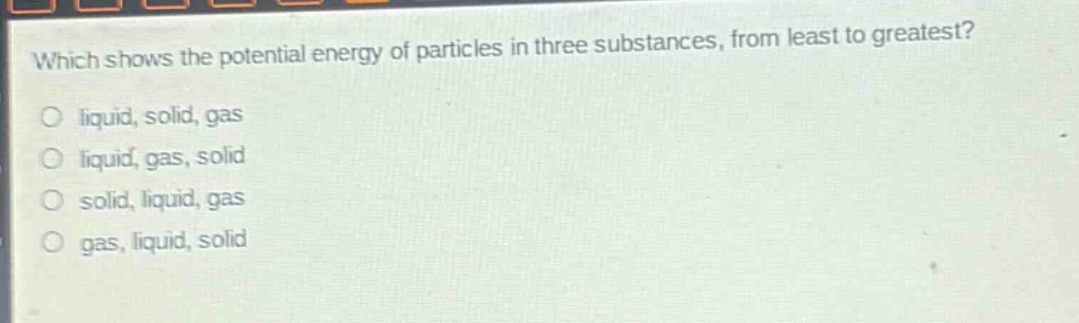 which shows the potential energy of particles in three substances, from least to greatest?\no liquid, solid, gas\no liquid, gas, solid\no solid, liquid, gas\no gas, liquid, solid