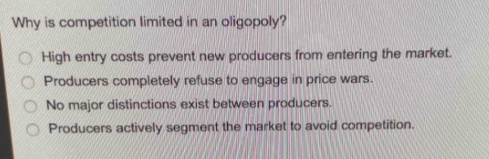 why is competition limited in an oligopoly?\nhigh entry costs prevent new producers from entering the market.\nproducers completely refuse to engage in price wars.\nno major distinctions exist between producers.\nproducers actively segment the market to avoid competition.