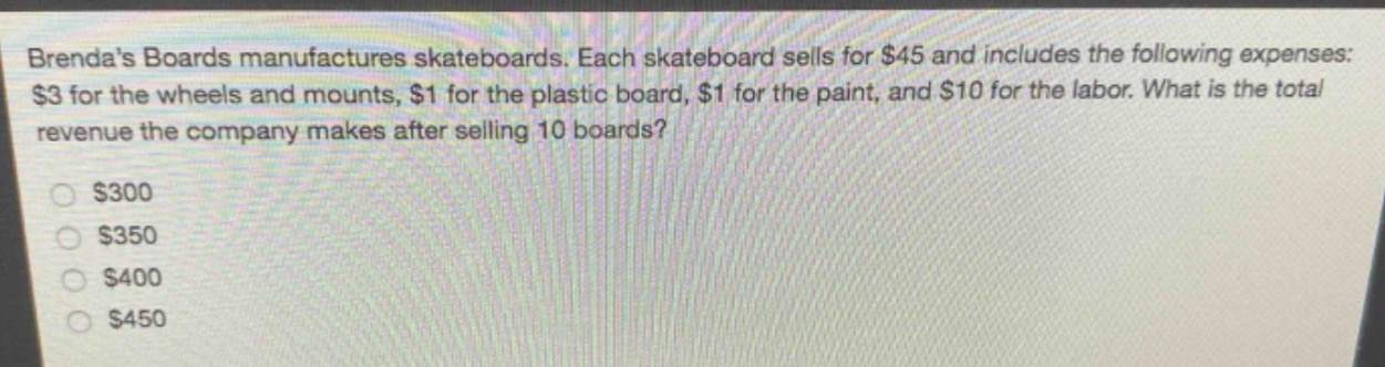 brendas boards manufactures skateboards. each skateboard sells for $45 and includes the following expenses: $3 for the wheels and mounts, $1 for the plastic board, $1 for the paint, and $10 for the labor. what is the total revenue the company makes after selling 10 boards?\n\n$300\n$350\n$400\n$450