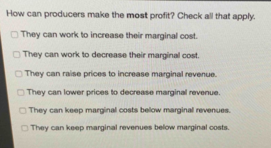 how can producers make the most profit? check all that apply.\nthey can work to increase their marginal cost.\nthey can work to decrease their marginal cost.\nthey can raise prices to increase marginal revenue.\nthey can lower prices to decrease marginal revenue.\nthey can keep marginal costs below marginal revenues.\nthey can keep marginal revenues below marginal costs.